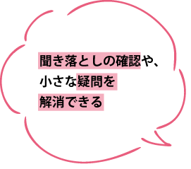 聞き落としの確認や、小さな疑問を解消できる